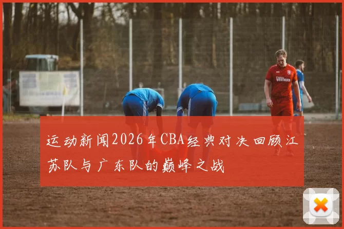 运动新闻2026年CBA经典对决回顾江苏队与广东队的巅峰之战
