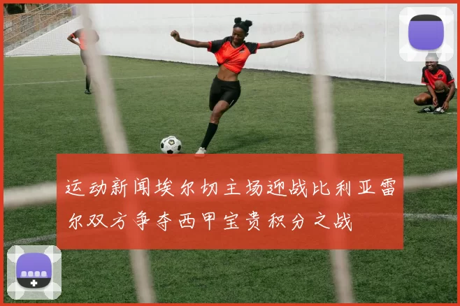 运动新闻埃尔切主场迎战比利亚雷尔双方争夺西甲宝贵积分之战