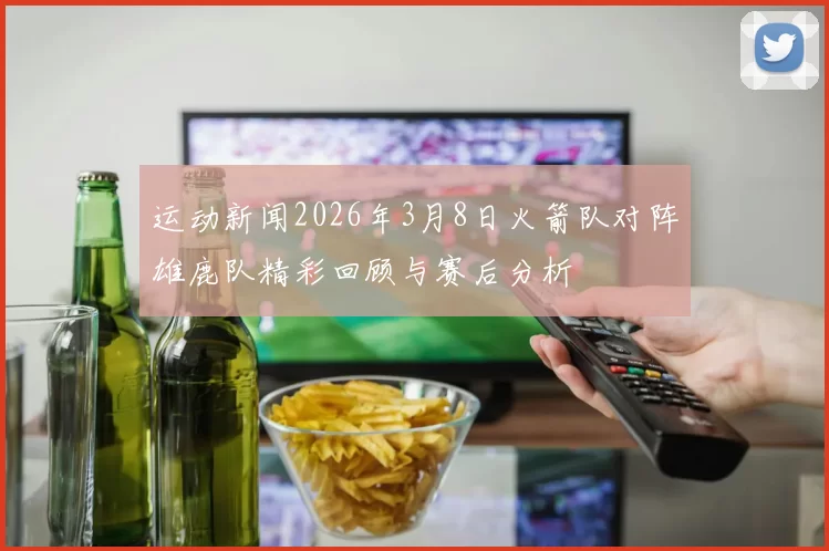 运动新闻2026年3月8日火箭队对阵雄鹿队精彩回顾与赛后分析