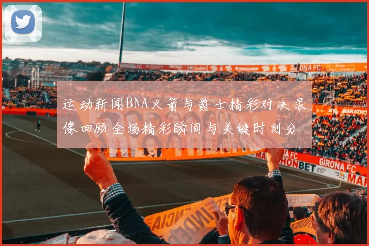 运动新闻BNA火箭与爵士精彩对决录像回顾全场精彩瞬间与关键时刻分析