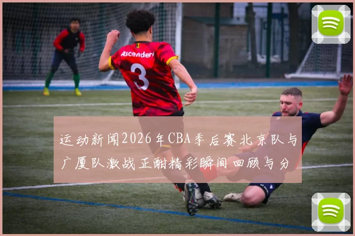 运动新闻2026年CBA季后赛北京队与广厦队激战正酣精彩瞬间回顾与分析
